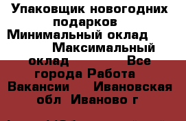 Упаковщик новогодних подарков › Минимальный оклад ­ 38 000 › Максимальный оклад ­ 50 000 - Все города Работа » Вакансии   . Ивановская обл.,Иваново г.
